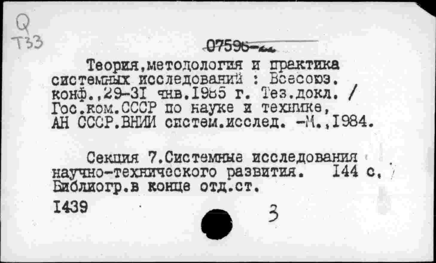 ﻿Теория,методология и практика системных исследований : Воесоюз. конф.,29-31 чнв.1985 г. Тез.докл. / Гос.ком.СССР по науке и технике, АН СССР.ВНИИ систем.исслед. -М.,1984.
Секция 7.Системные исследования научно-технического развития. 144 с, • Библиогр.в конце отд.ст.
1439	2